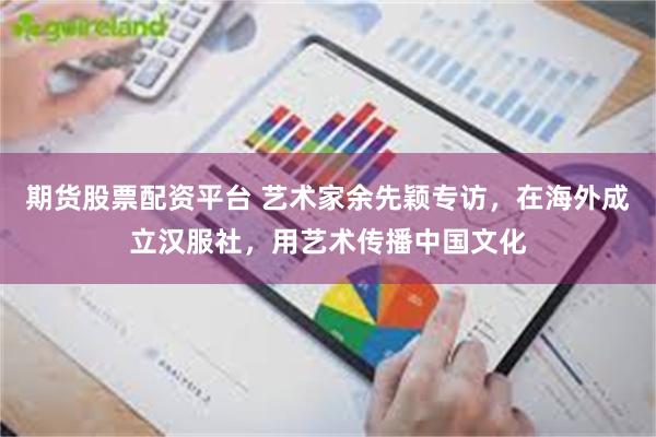 期货股票配资平台 艺术家余先颖专访，在海外成立汉服社，用艺术传播中国文化