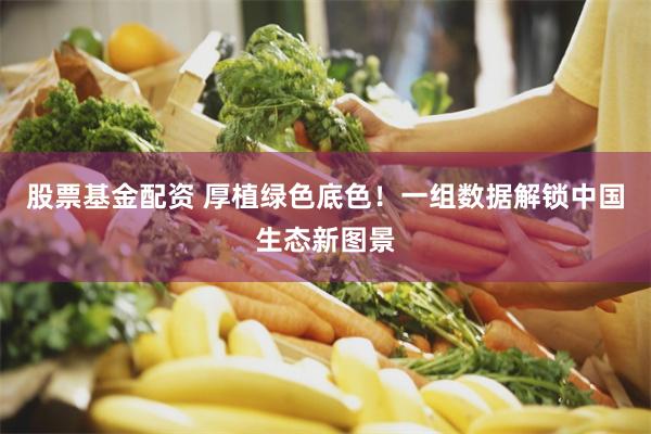 股票基金配资 厚植绿色底色！一组数据解锁中国生态新图景