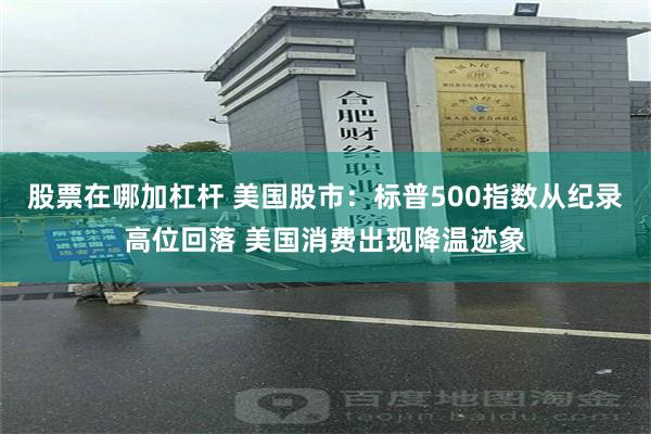 股票在哪加杠杆 美国股市：标普500指数从纪录高位回落 美国消费出现降温迹象