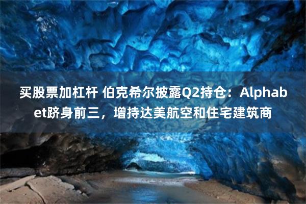 买股票加杠杆 伯克希尔披露Q2持仓：Alphabet跻身前三，增持达美航空和住宅建筑商