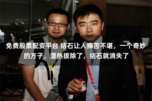 免费股票配资平台 结石让人痛苦不堪，一个奇妙的方子，湿热拔除了，结石就消失了