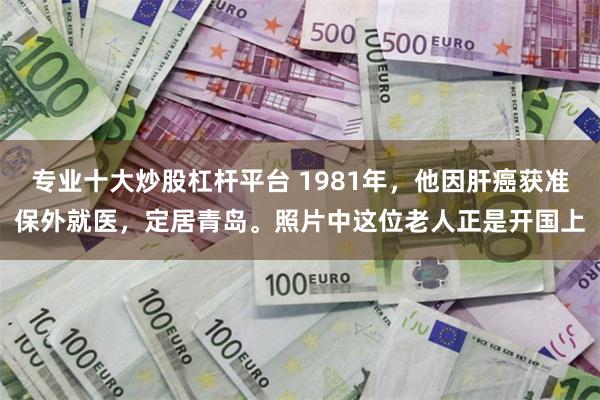 专业十大炒股杠杆平台 1981年，他因肝癌获准保外就医，定居青岛。照片中这位老人正是开国上