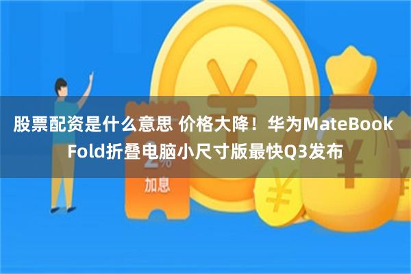股票配资是什么意思 价格大降！华为MateBook Fold折叠电脑小尺寸版最快Q3发布