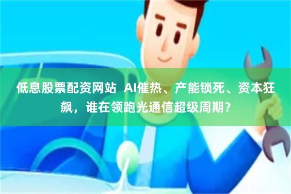 低息股票配资网站  AI催热、产能锁死、资本狂飙，谁在领跑光通信超级周期？