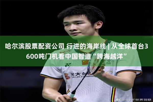 哈尔滨股票配资公司 行进的海岸线 | 从全球首台3600吨门机看中国智造“跨海越洋”