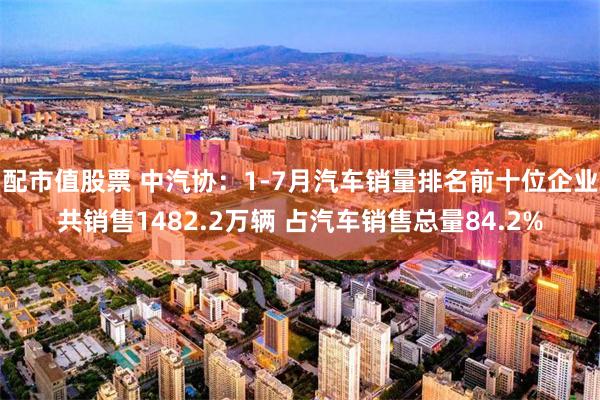配市值股票 中汽协：1-7月汽车销量排名前十位企业共销售1482.2万辆 占汽车销售总量84.2%