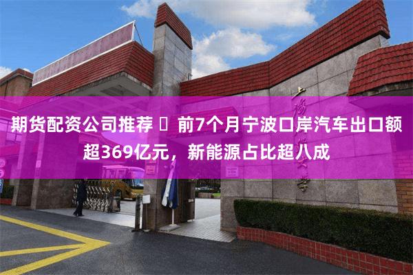 期货配资公司推荐 ​前7个月宁波口岸汽车出口额超369亿元，新能源占比超八成