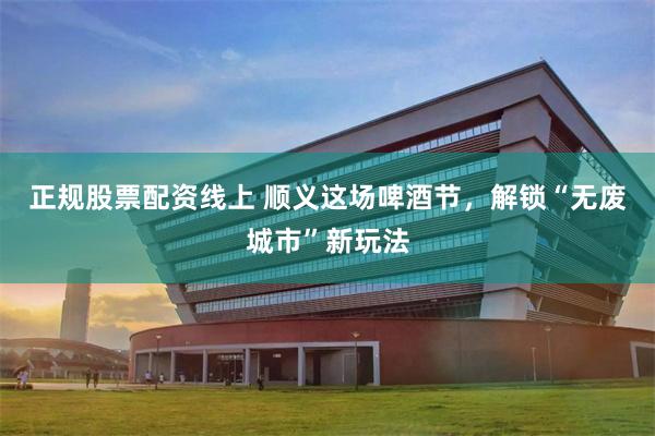 正规股票配资线上 顺义这场啤酒节，解锁“无废城市”新玩法