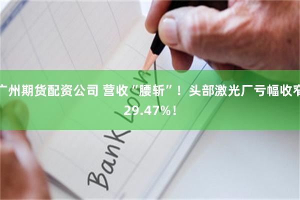 广州期货配资公司 营收“腰斩”！头部激光厂亏幅收窄29.47%！