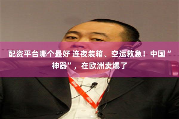 配资平台哪个最好 连夜装箱、空运救急！中国“神器”，在欧洲卖爆了