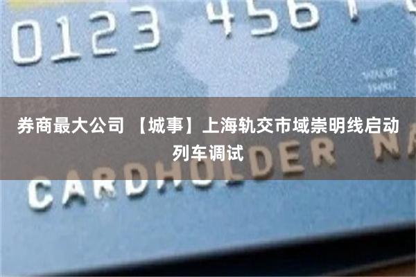 券商最大公司 【城事】上海轨交市域崇明线启动列车调试