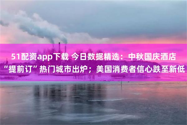 51配资app下载 今日数据精选：中秋国庆酒店“提前订”热门城市出炉；美国消费者信心跌至新低