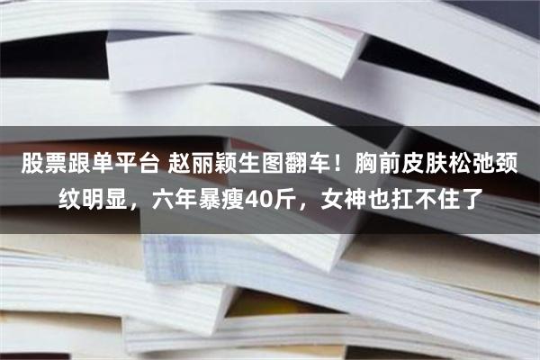 股票跟单平台 赵丽颖生图翻车！胸前皮肤松弛颈纹明显，六年暴瘦40斤，女神也扛不住了
