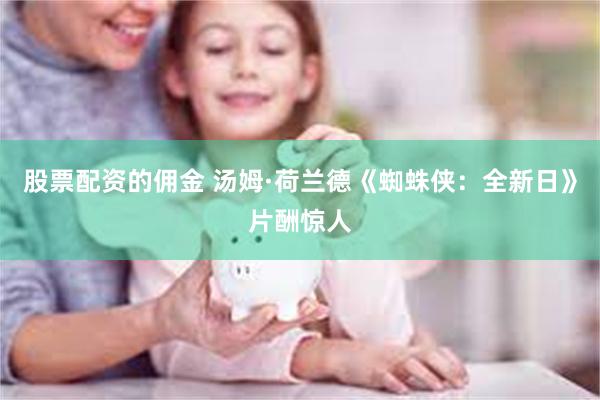 股票配资的佣金 汤姆·荷兰德《蜘蛛侠：全新日》片酬惊人