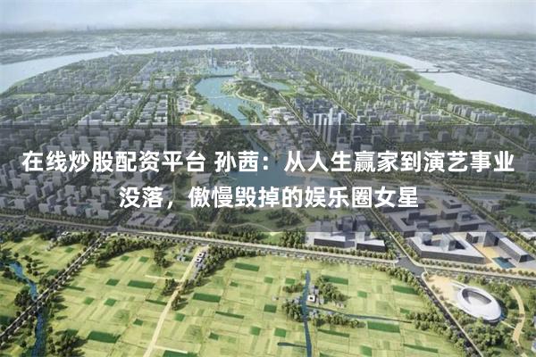 在线炒股配资平台 孙茜：从人生赢家到演艺事业没落，傲慢毁掉的娱乐圈女星