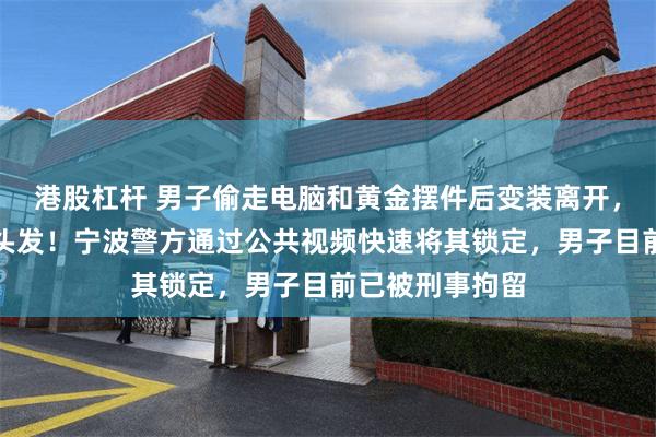 港股杠杆 男子偷走电脑和黄金摆件后变装离开，还专门去染了头发！宁波警方通过公共视频快速将其锁定，男子目前已被刑事拘留