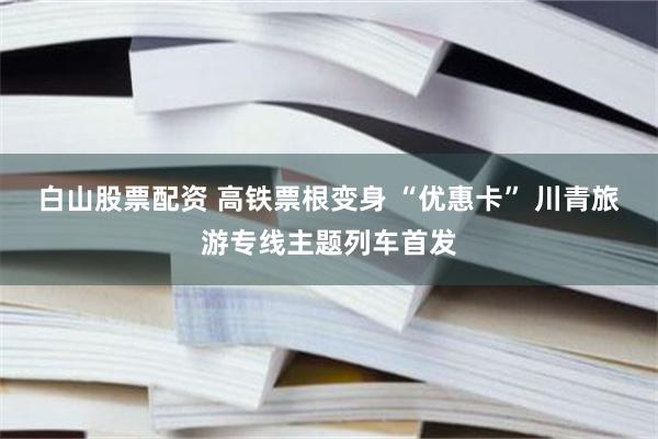 白山股票配资 高铁票根变身 “优惠卡” 川青旅游专线主题列车首发