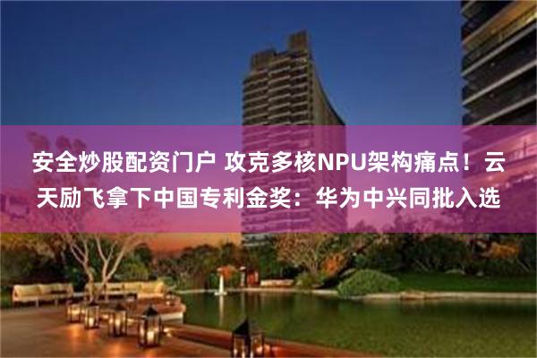 安全炒股配资门户 攻克多核NPU架构痛点！云天励飞拿下中国专利金奖：华为中兴同批入选