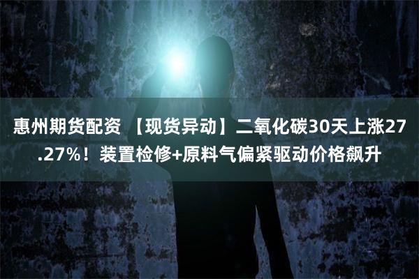 惠州期货配资 【现货异动】二氧化碳30天上涨27.27%！装置检修+原料气偏紧驱动价格飙升