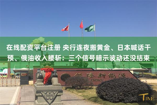 在线配资平台注册 央行连夜搬黄金、日本喊话干预、俄油收入腰斩：三个信号暗示波动还没结束