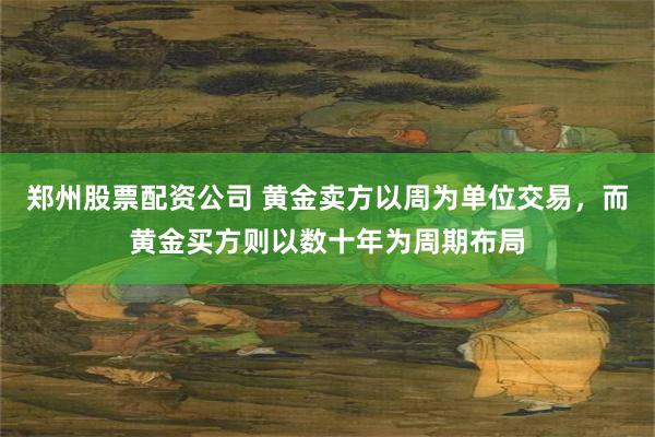 郑州股票配资公司 黄金卖方以周为单位交易，而黄金买方则以数十年为周期布局