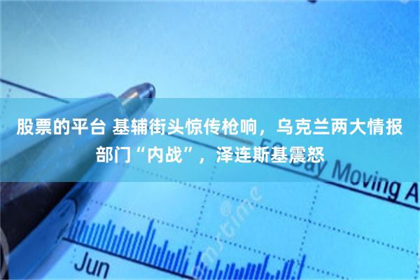 股票的平台 基辅街头惊传枪响，乌克兰两大情报部门“内战”，泽连斯基震怒