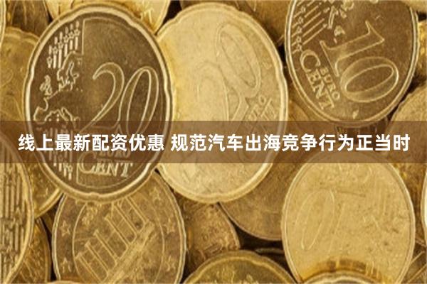 线上最新配资优惠 规范汽车出海竞争行为正当时
