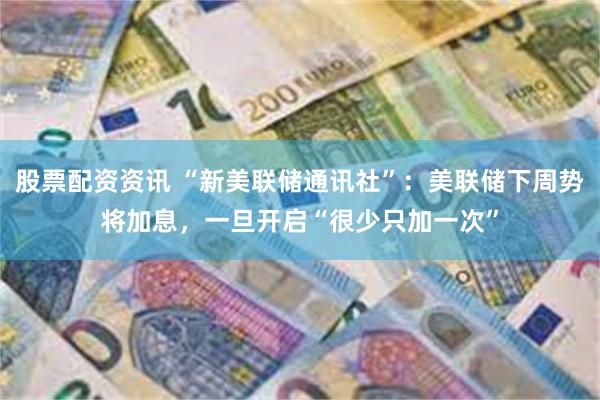 股票配资资讯 “新美联储通讯社”：美联储下周势将加息，一旦开启“很少只加一次”