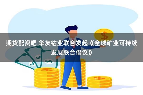 期货配资吧 华友钴业联合发起《全球矿业可持续发展联合倡议》