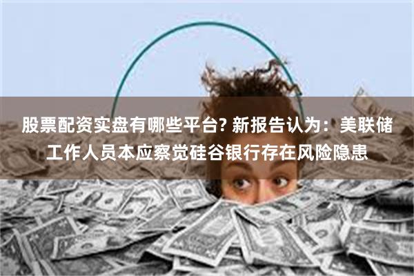 股票配资实盘有哪些平台? 新报告认为：美联储工作人员本应察觉硅谷银行存在风险隐患
