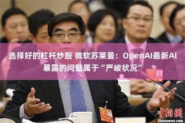 选择好的杠杆炒股 微软苏莱曼：OpenAI最新AI暴露的问题属于“严峻状况”