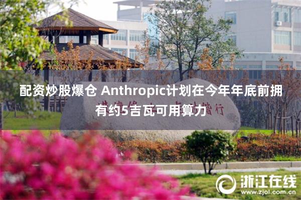 配资炒股爆仓 Anthropic计划在今年年底前拥有约5吉瓦可用算力