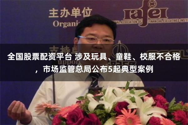 全国股票配资平台 涉及玩具、童鞋、校服不合格，市场监管总局公布5起典型案例