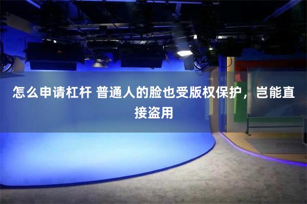 怎么申请杠杆 普通人的脸也受版权保护，岂能直接盗用
