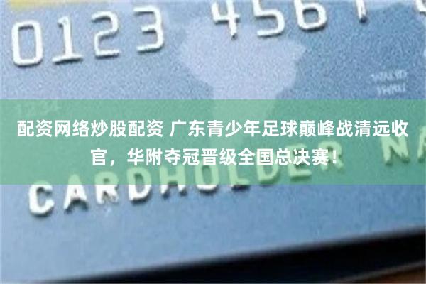 配资网络炒股配资 广东青少年足球巅峰战清远收官，华附夺冠晋级全国总决赛！
