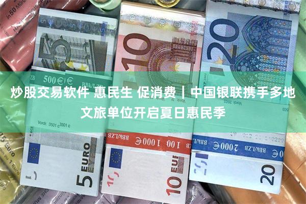 炒股交易软件 惠民生 促消费｜中国银联携手多地文旅单位开启夏日惠民季