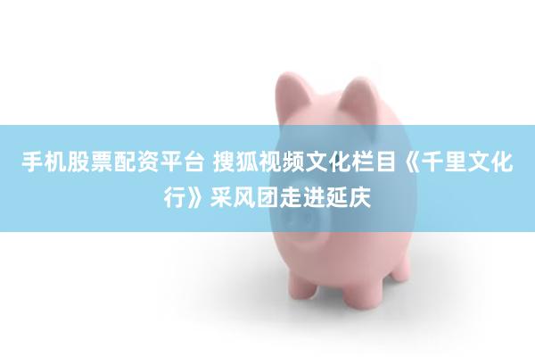 手机股票配资平台 搜狐视频文化栏目《千里文化行》采风团走进延庆