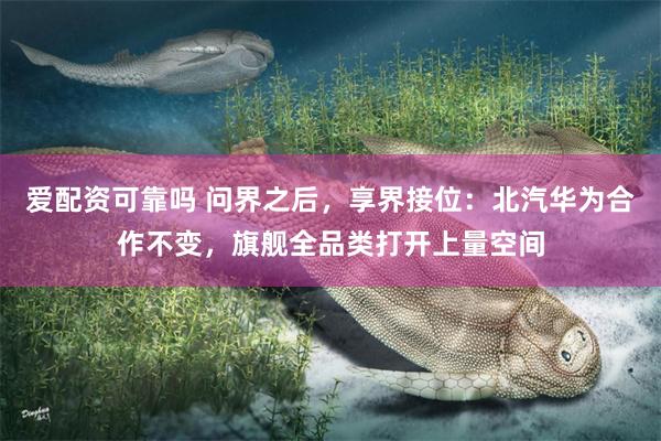 爱配资可靠吗 问界之后，享界接位：北汽华为合作不变，旗舰全品类打开上量空间