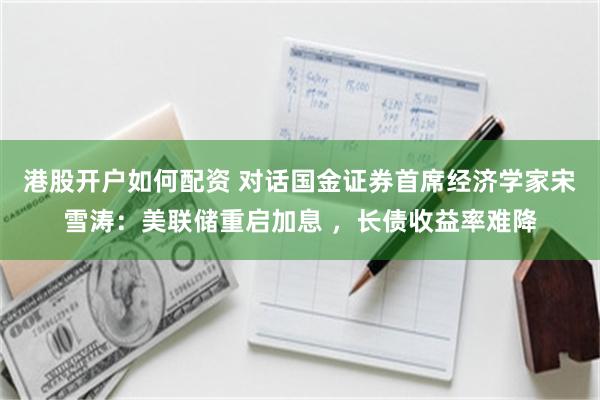 港股开户如何配资 对话国金证券首席经济学家宋雪涛：美联储重启加息 ，长债收益率难降