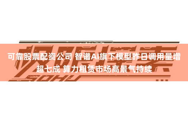 可靠股票配资公司 智谱AI旗下模型昨日调用量增超七成 算力租赁市场高景气持续