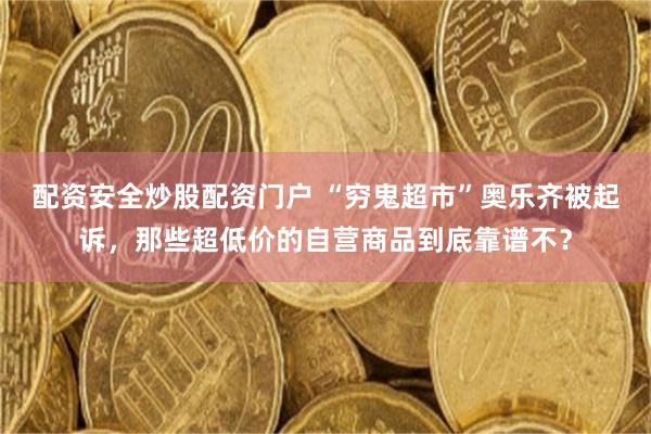 配资安全炒股配资门户 “穷鬼超市”奥乐齐被起诉，那些超低价的自营商品到底靠谱不？
