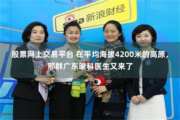 股票网上交易平台 在平均海拔4200米的高原，那群广东眼科医生又来了