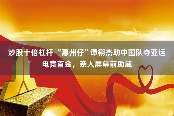 炒股十倍杠杆 “惠州仔”谭栩杰助中国队夺亚运电竞首金，亲人屏幕前助威