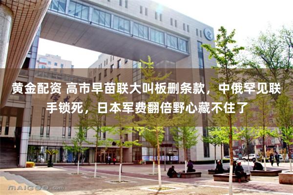 黄金配资 高市早苗联大叫板删条款，中俄罕见联手锁死，日本军费翻倍野心藏不住了