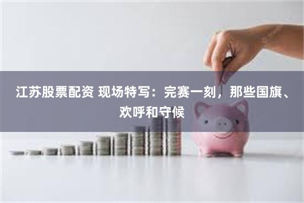 江苏股票配资 现场特写：完赛一刻，那些国旗、欢呼和守候