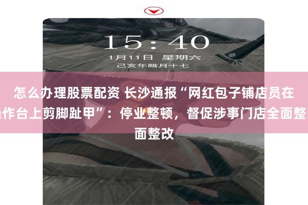 怎么办理股票配资 长沙通报“网红包子铺店员在操作台上剪脚趾甲”：停业整顿，督促涉事门店全面整改