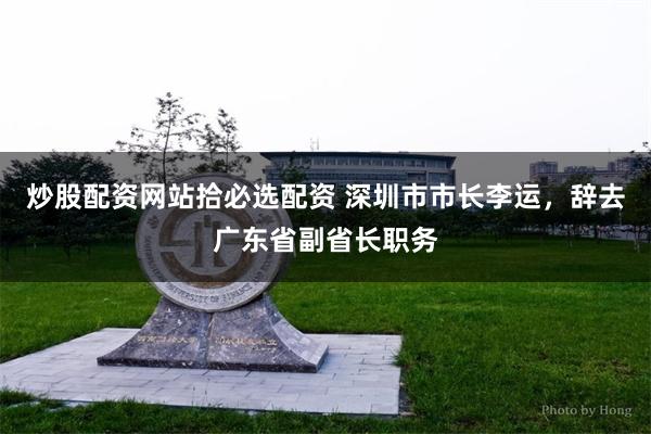 炒股配资网站拾必选配资 深圳市市长李运，辞去广东省副省长职务