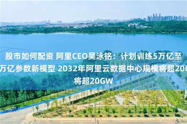 股市如何配资 阿里CEO吴泳铭：计划训练5万亿至10万亿参数新模型 2032年阿里云数据中心规模将超20GW