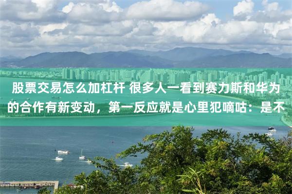 股票交易怎么加杠杆 很多人一看到赛力斯和华为的合作有新变动，第一反应就是心里犯嘀咕：是不