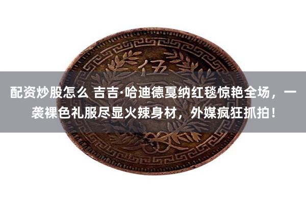 配资炒股怎么 吉吉·哈迪德戛纳红毯惊艳全场，一袭裸色礼服尽显火辣身材，外媒疯狂抓拍！